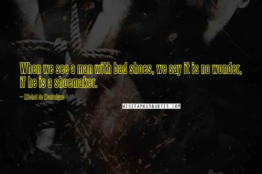 Michel De Montaigne Quotes: When we see a man with bad shoes, we say it is no wonder, if he is a shoemaker.