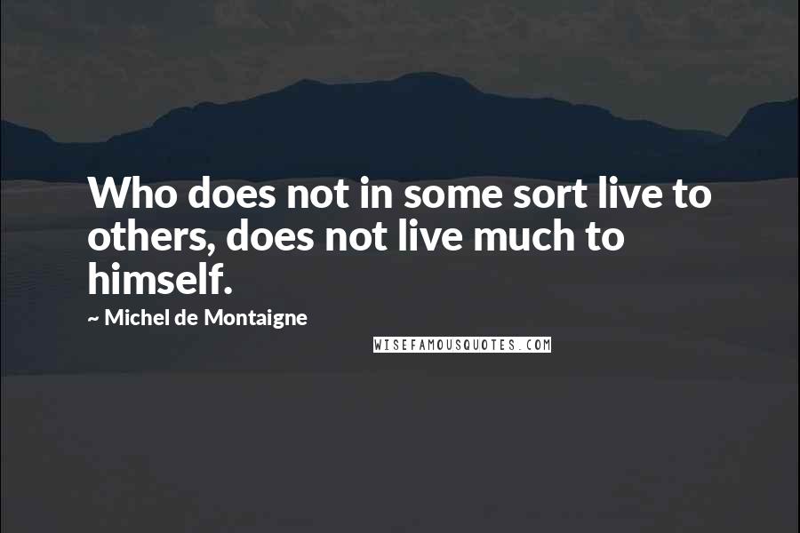 Michel De Montaigne Quotes: Who does not in some sort live to others, does not live much to himself.