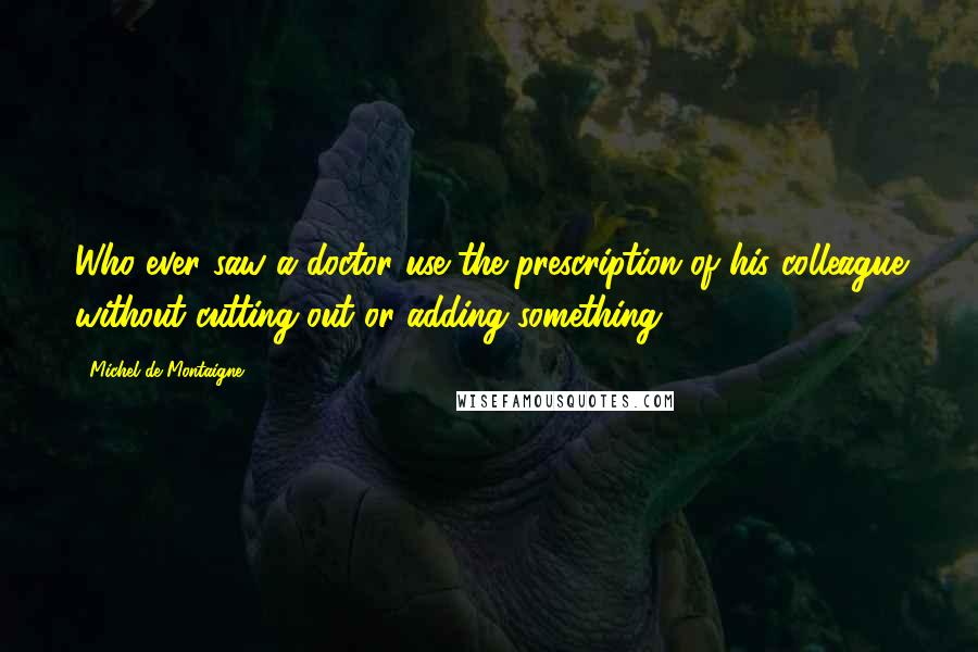 Michel De Montaigne Quotes: Who ever saw a doctor use the prescription of his colleague without cutting out or adding something?