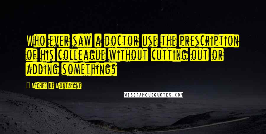 Michel De Montaigne Quotes: Who ever saw a doctor use the prescription of his colleague without cutting out or adding something?