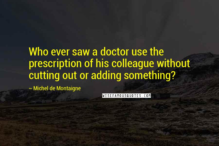 Michel De Montaigne Quotes: Who ever saw a doctor use the prescription of his colleague without cutting out or adding something?