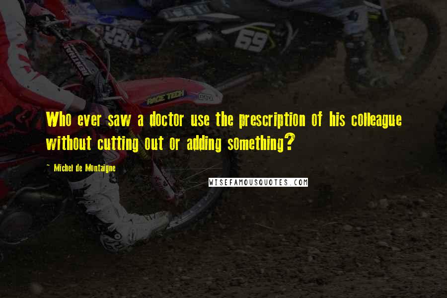 Michel De Montaigne Quotes: Who ever saw a doctor use the prescription of his colleague without cutting out or adding something?
