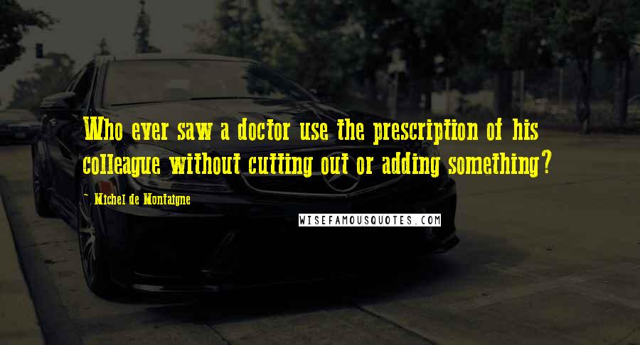 Michel De Montaigne Quotes: Who ever saw a doctor use the prescription of his colleague without cutting out or adding something?
