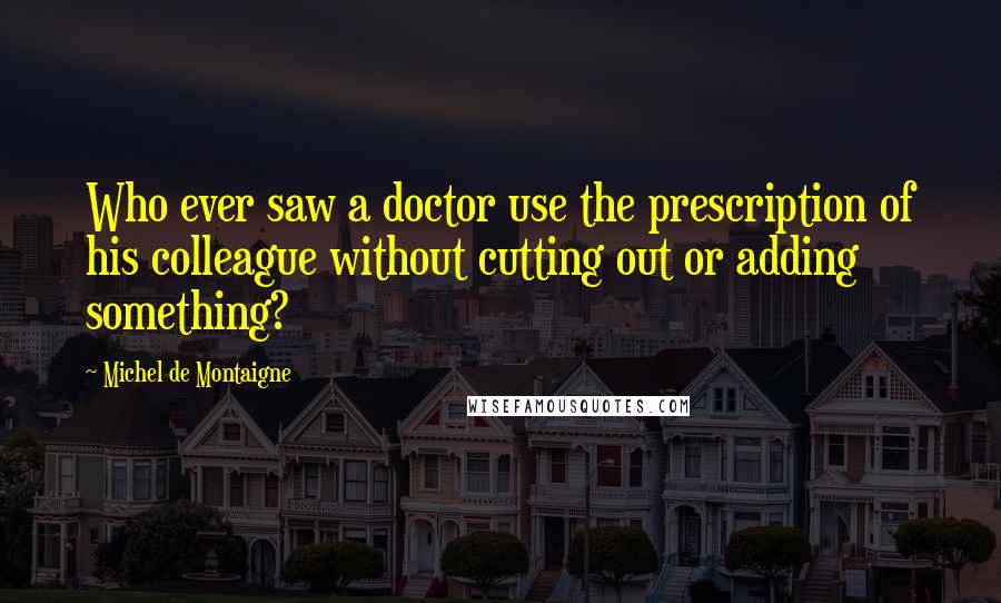 Michel De Montaigne Quotes: Who ever saw a doctor use the prescription of his colleague without cutting out or adding something?