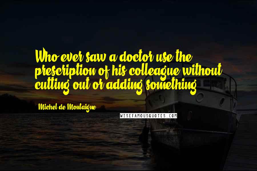 Michel De Montaigne Quotes: Who ever saw a doctor use the prescription of his colleague without cutting out or adding something?