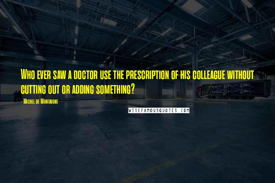 Michel De Montaigne Quotes: Who ever saw a doctor use the prescription of his colleague without cutting out or adding something?