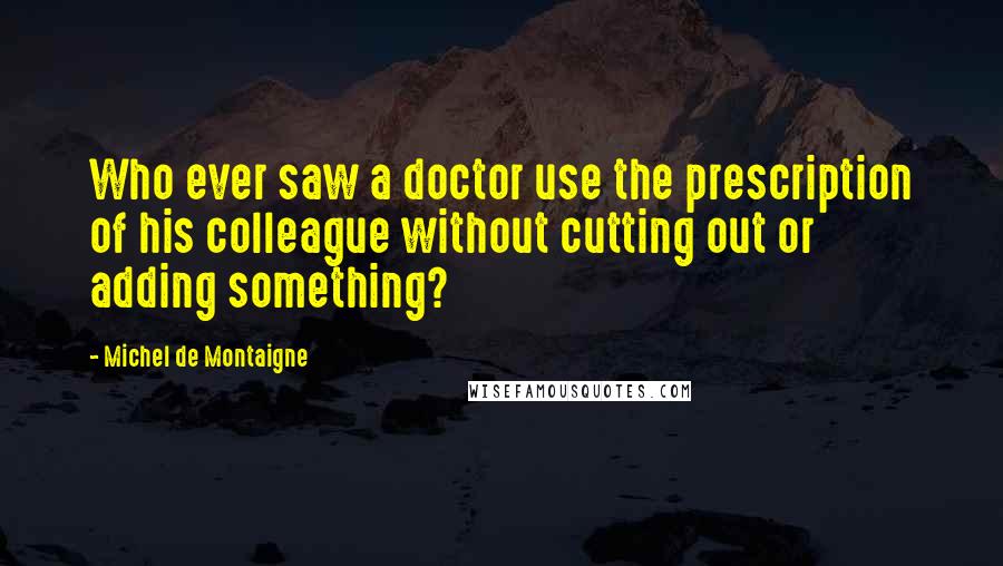 Michel De Montaigne Quotes: Who ever saw a doctor use the prescription of his colleague without cutting out or adding something?