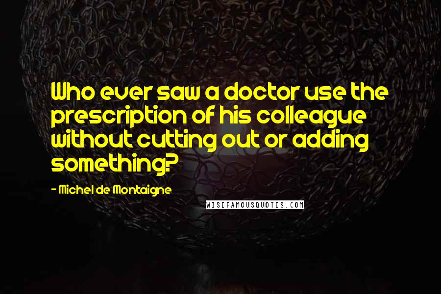 Michel De Montaigne Quotes: Who ever saw a doctor use the prescription of his colleague without cutting out or adding something?