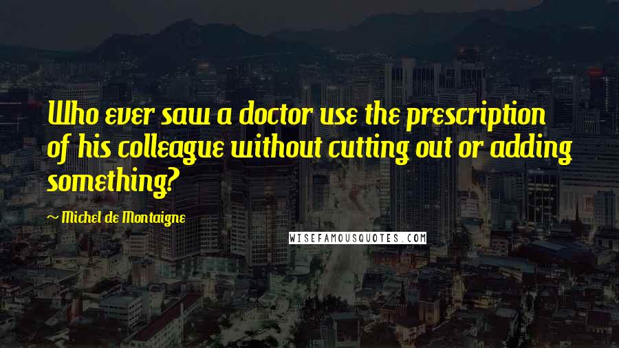 Michel De Montaigne Quotes: Who ever saw a doctor use the prescription of his colleague without cutting out or adding something?