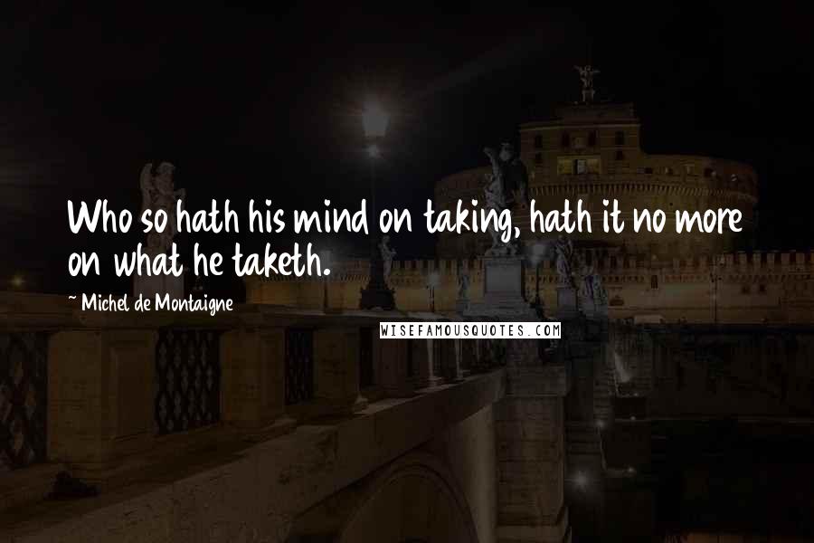Michel De Montaigne Quotes: Who so hath his mind on taking, hath it no more on what he taketh.