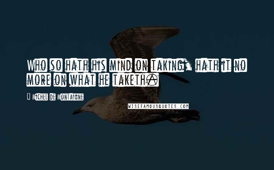 Michel De Montaigne Quotes: Who so hath his mind on taking, hath it no more on what he taketh.
