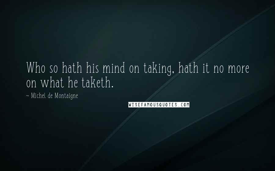 Michel De Montaigne Quotes: Who so hath his mind on taking, hath it no more on what he taketh.