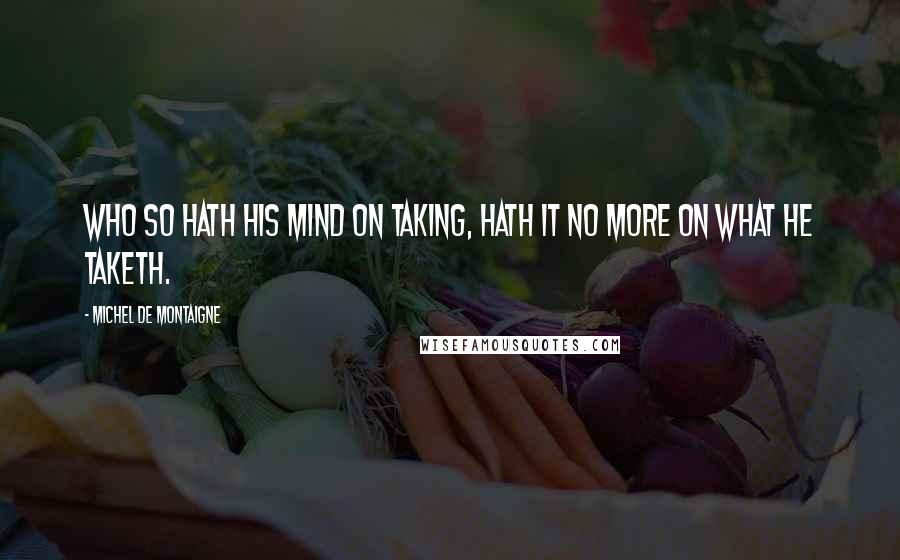 Michel De Montaigne Quotes: Who so hath his mind on taking, hath it no more on what he taketh.
