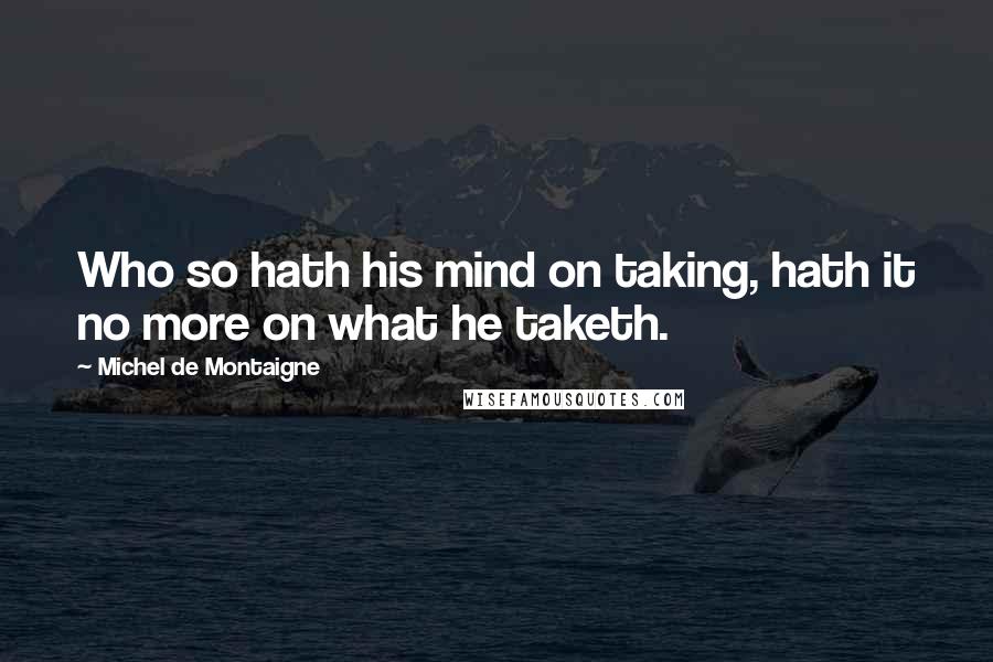 Michel De Montaigne Quotes: Who so hath his mind on taking, hath it no more on what he taketh.