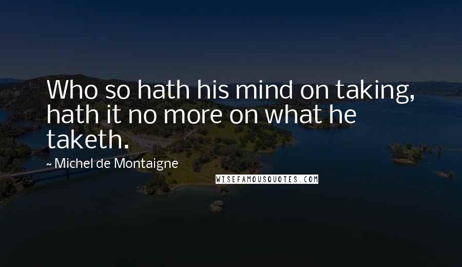 Michel De Montaigne Quotes: Who so hath his mind on taking, hath it no more on what he taketh.