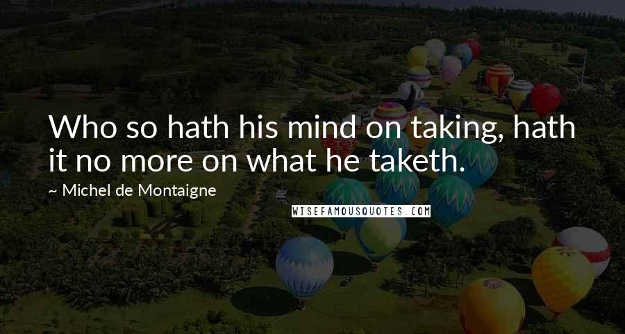 Michel De Montaigne Quotes: Who so hath his mind on taking, hath it no more on what he taketh.