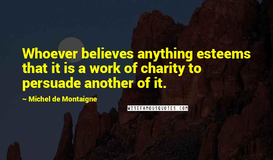 Michel De Montaigne Quotes: Whoever believes anything esteems that it is a work of charity to persuade another of it.