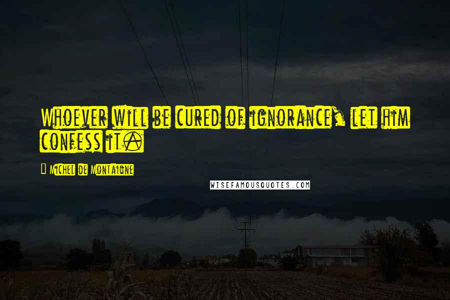 Michel De Montaigne Quotes: Whoever will be cured of ignorance, let him confess it.