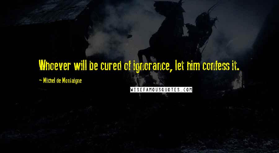 Michel De Montaigne Quotes: Whoever will be cured of ignorance, let him confess it.