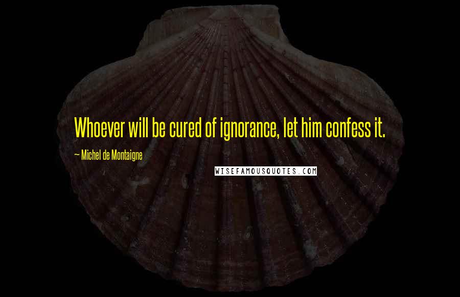 Michel De Montaigne Quotes: Whoever will be cured of ignorance, let him confess it.
