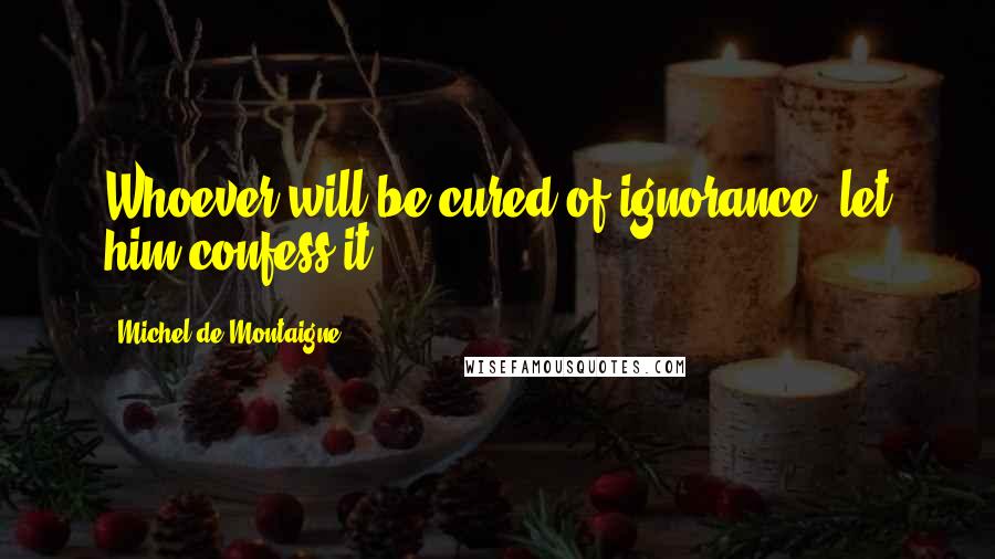 Michel De Montaigne Quotes: Whoever will be cured of ignorance, let him confess it.