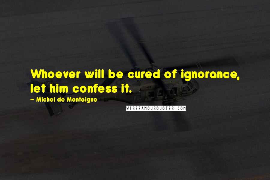 Michel De Montaigne Quotes: Whoever will be cured of ignorance, let him confess it.