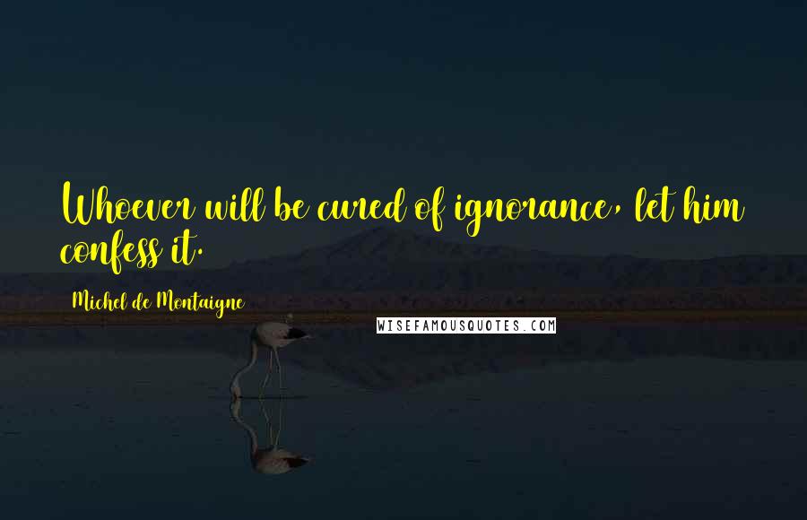 Michel De Montaigne Quotes: Whoever will be cured of ignorance, let him confess it.