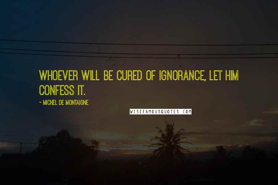 Michel De Montaigne Quotes: Whoever will be cured of ignorance, let him confess it.