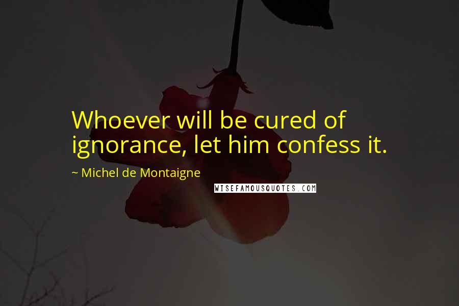 Michel De Montaigne Quotes: Whoever will be cured of ignorance, let him confess it.