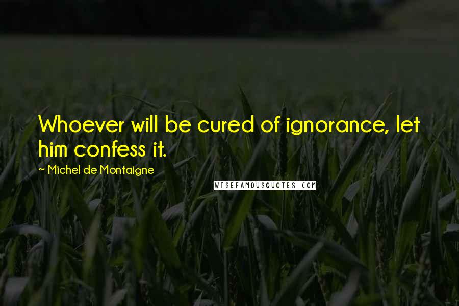 Michel De Montaigne Quotes: Whoever will be cured of ignorance, let him confess it.