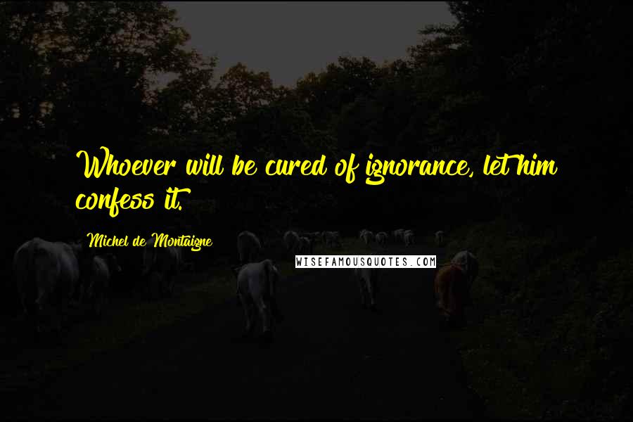 Michel De Montaigne Quotes: Whoever will be cured of ignorance, let him confess it.