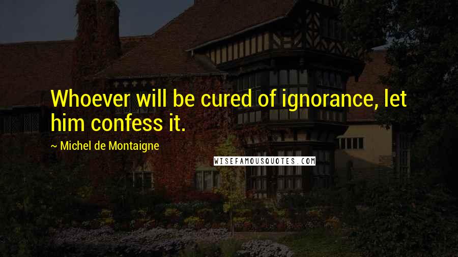 Michel De Montaigne Quotes: Whoever will be cured of ignorance, let him confess it.