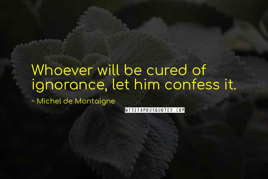 Michel De Montaigne Quotes: Whoever will be cured of ignorance, let him confess it.