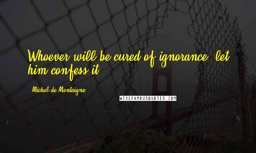 Michel De Montaigne Quotes: Whoever will be cured of ignorance, let him confess it.