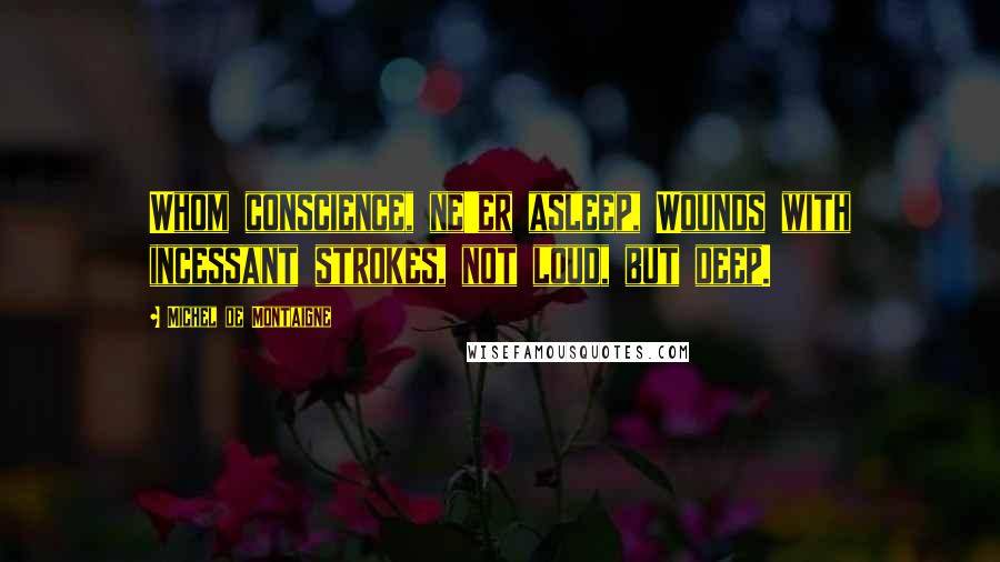Michel De Montaigne Quotes: Whom conscience, ne'er asleep, Wounds with incessant strokes, not loud, but deep.