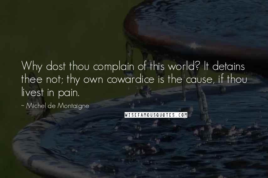 Michel De Montaigne Quotes: Why dost thou complain of this world? It detains thee not; thy own cowardice is the cause, if thou livest in pain.