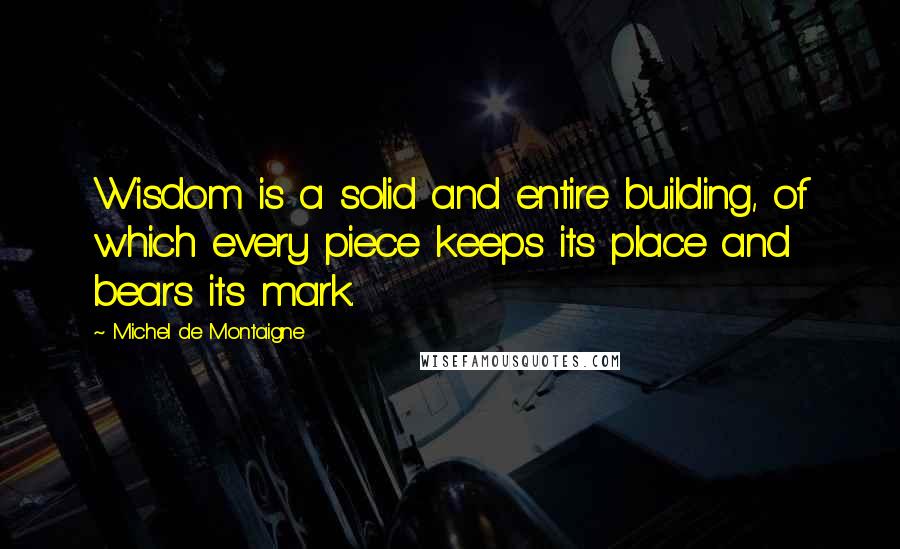Michel De Montaigne Quotes: Wisdom is a solid and entire building, of which every piece keeps its place and bears its mark.