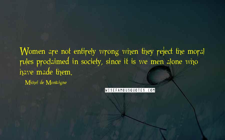 Michel De Montaigne Quotes: Women are not entirely wrong when they reject the moral rules proclaimed in society, since it is we men alone who have made them.