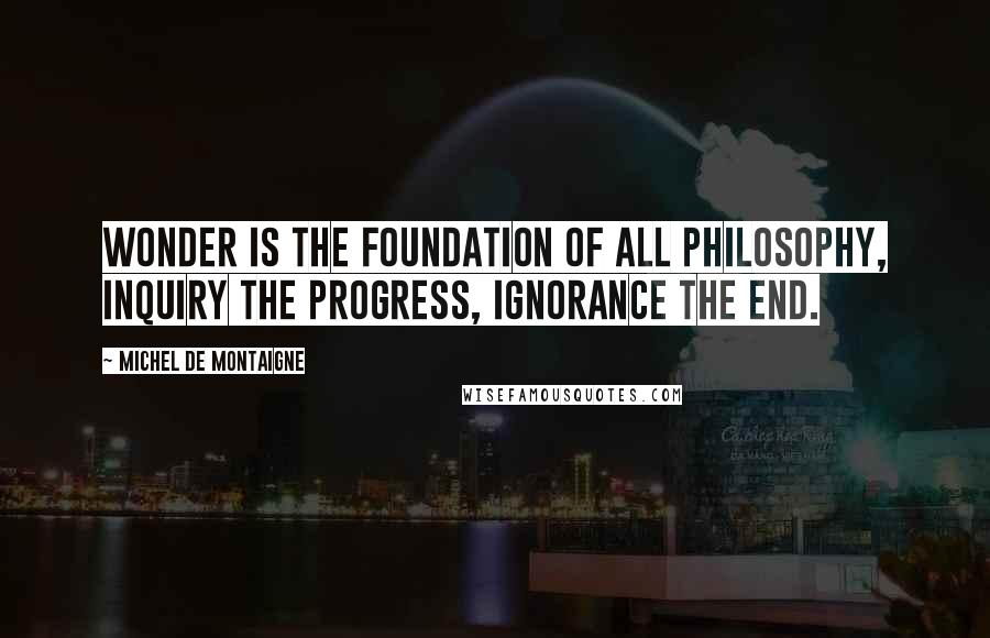 Michel De Montaigne Quotes: Wonder is the foundation of all philosophy, inquiry the progress, ignorance the end.