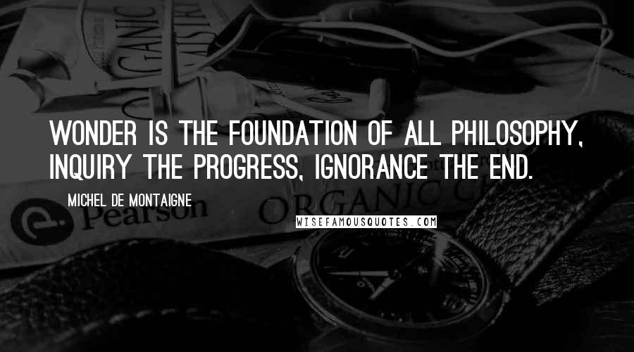 Michel De Montaigne Quotes: Wonder is the foundation of all philosophy, inquiry the progress, ignorance the end.