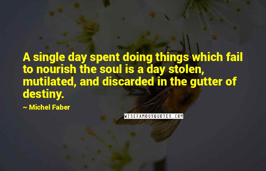 Michel Faber Quotes: A single day spent doing things which fail to nourish the soul is a day stolen, mutilated, and discarded in the gutter of destiny.