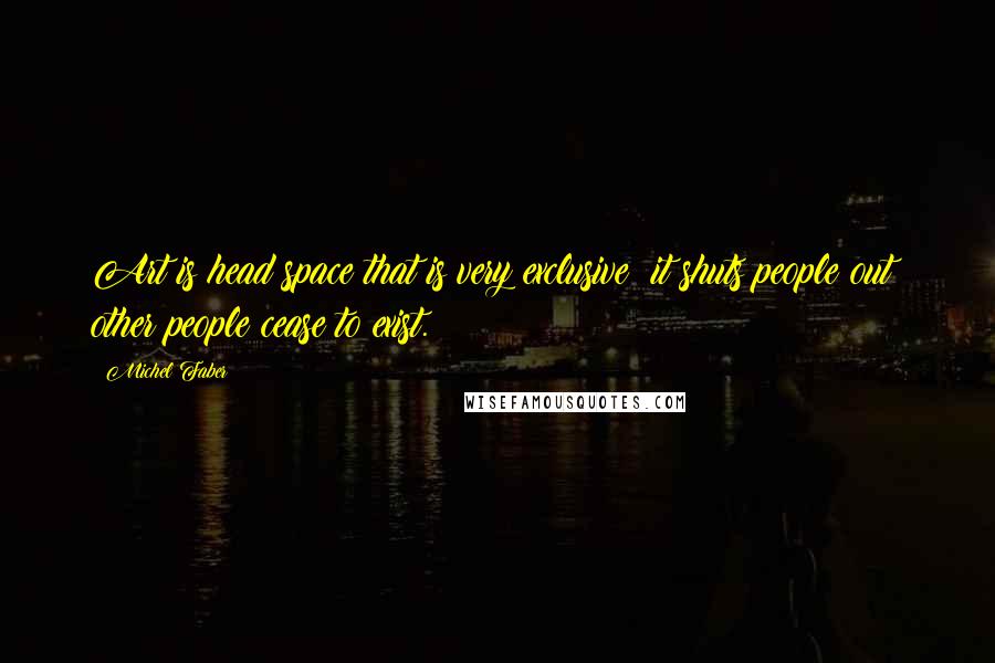 Michel Faber Quotes: Art is head space that is very exclusive: it shuts people out; other people cease to exist.