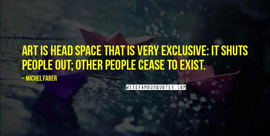 Michel Faber Quotes: Art is head space that is very exclusive: it shuts people out; other people cease to exist.