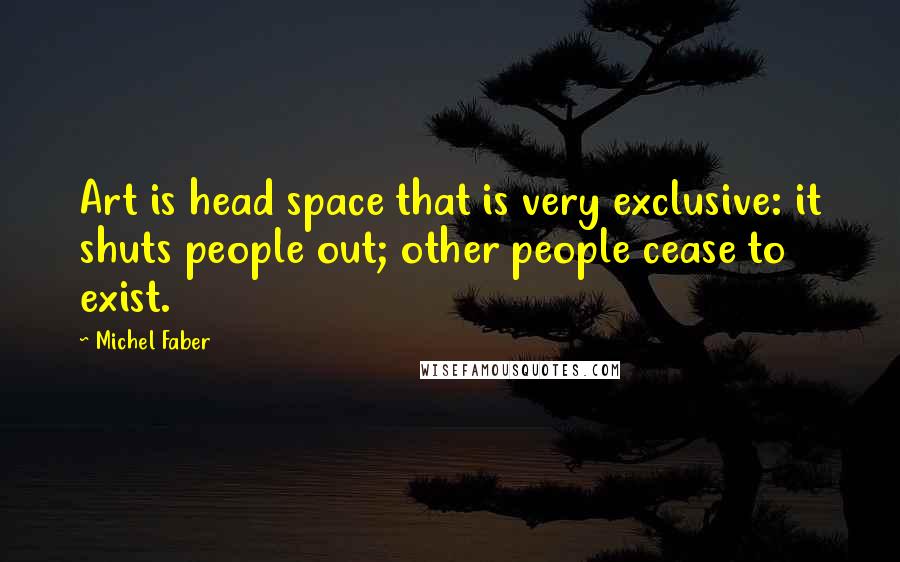 Michel Faber Quotes: Art is head space that is very exclusive: it shuts people out; other people cease to exist.