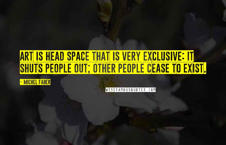 Michel Faber Quotes: Art is head space that is very exclusive: it shuts people out; other people cease to exist.