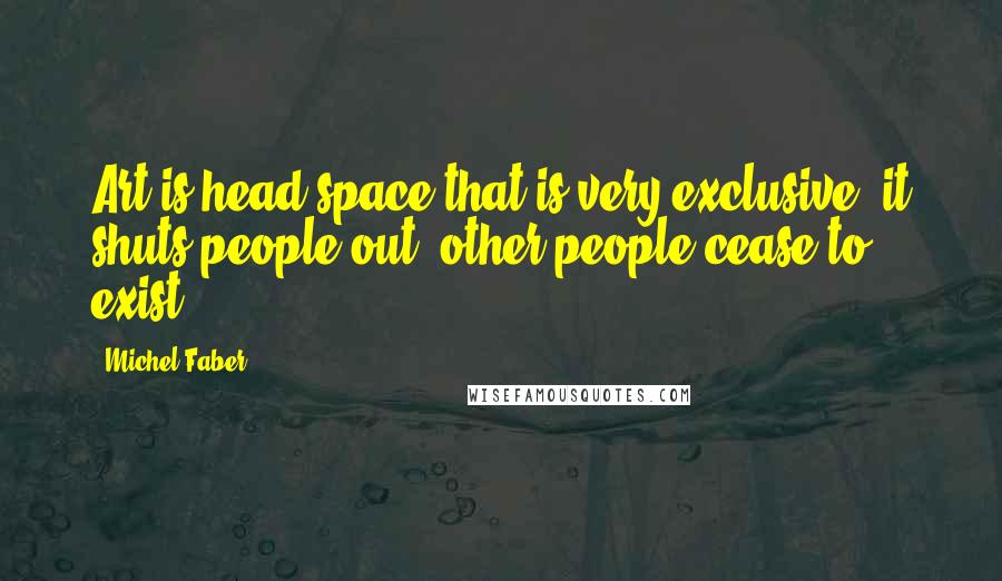 Michel Faber Quotes: Art is head space that is very exclusive: it shuts people out; other people cease to exist.