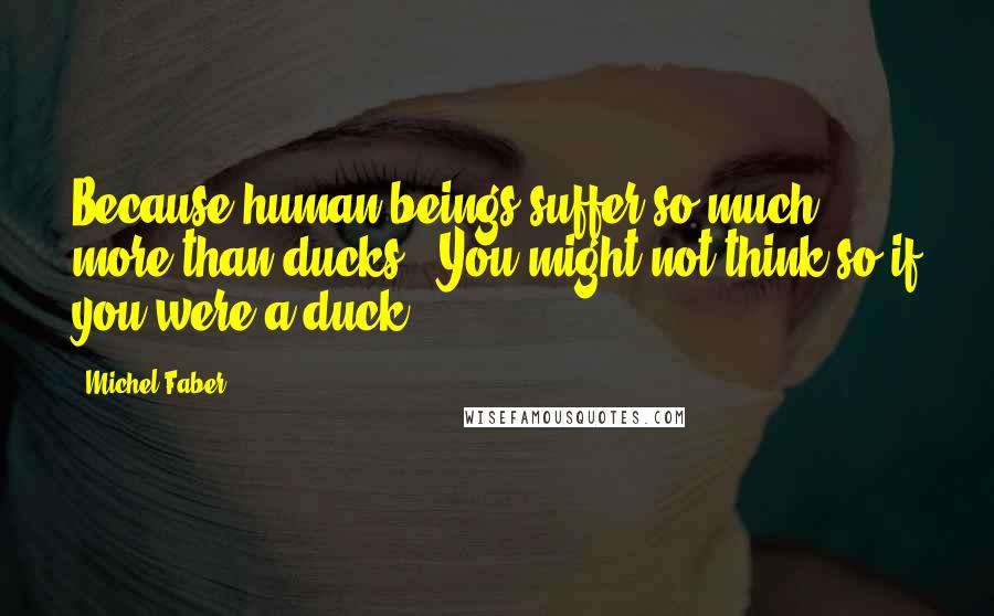 Michel Faber Quotes: Because human beings suffer so much more than ducks.""You might not think so if you were a duck.