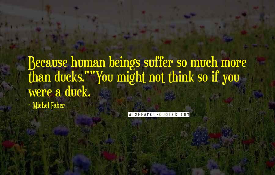 Michel Faber Quotes: Because human beings suffer so much more than ducks.""You might not think so if you were a duck.
