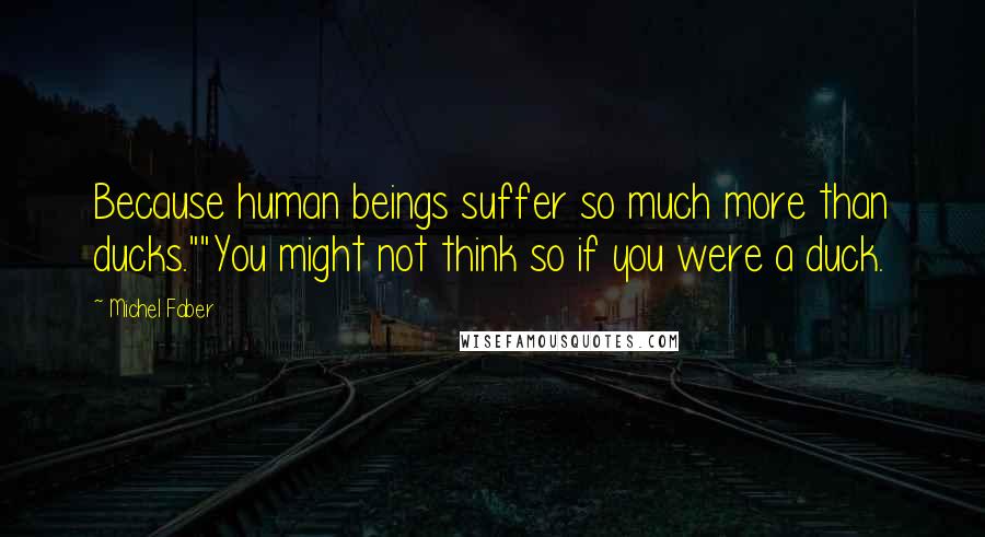 Michel Faber Quotes: Because human beings suffer so much more than ducks.""You might not think so if you were a duck.