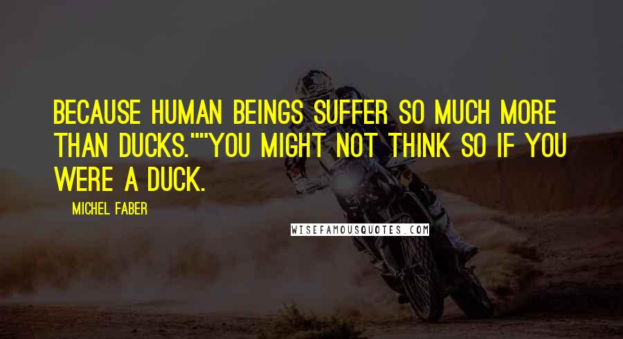 Michel Faber Quotes: Because human beings suffer so much more than ducks.""You might not think so if you were a duck.